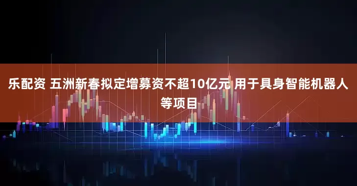乐配资 五洲新春拟定增募资不超10亿元 用于具身智能机器人等项目