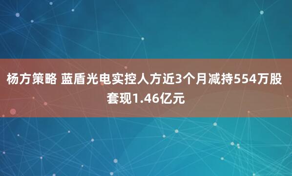 杨方策略 蓝盾光电实控人方近3个月减持554万股 套现1.46亿元