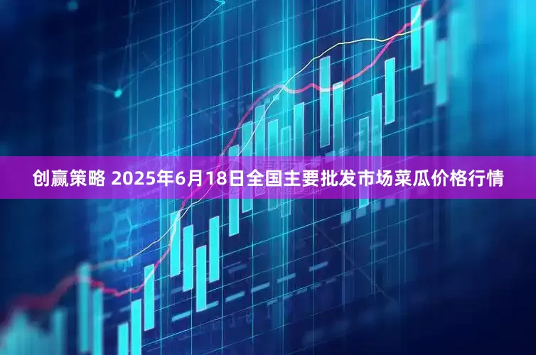 创赢策略 2025年6月18日全国主要批发市场菜瓜价格行情