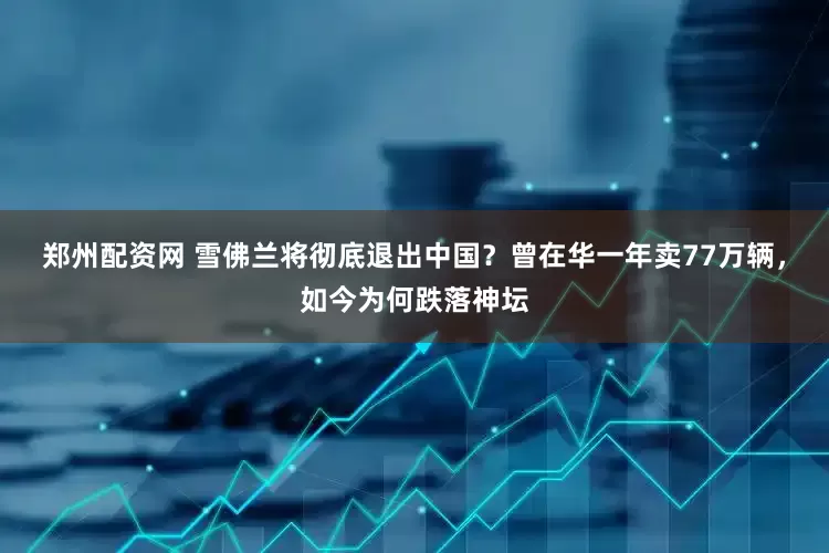 郑州配资网 雪佛兰将彻底退出中国？曾在华一年卖77万辆，如今为何跌落神坛
