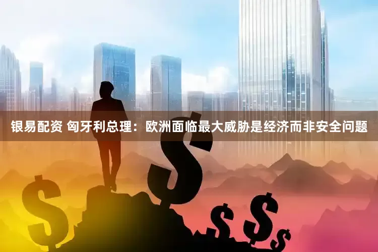 银易配资 匈牙利总理：欧洲面临最大威胁是经济而非安全问题