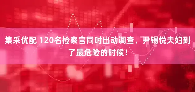 集采优配 120名检察官同时出动调查，尹锡悦夫妇到了最危险的时候！