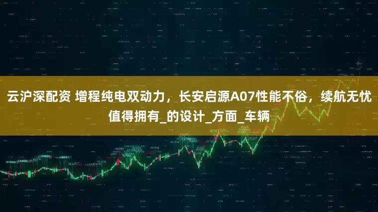 云沪深配资 增程纯电双动力，长安启源A07性能不俗，续航无忧值得拥有_的设计_方面_车辆
