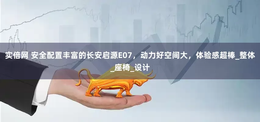 实倍网 安全配置丰富的长安启源E07，动力好空间大，体验感超棒_整体_座椅_设计