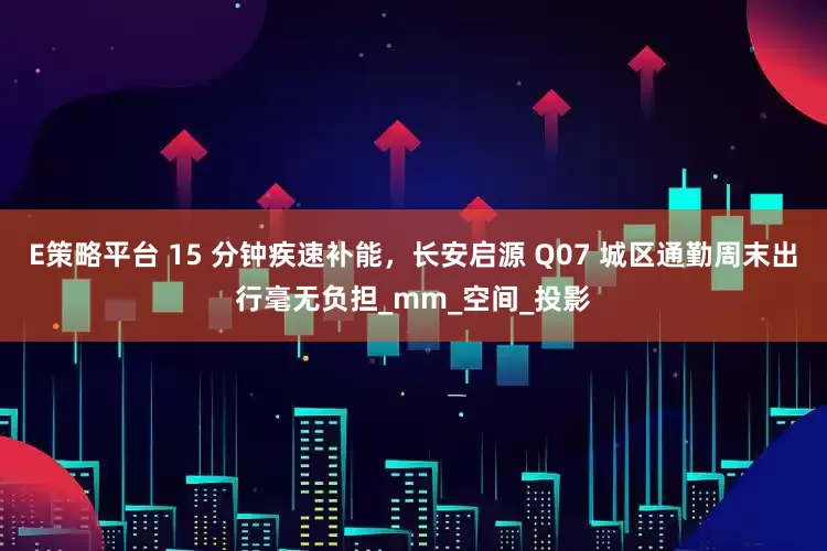 E策略平台 15 分钟疾速补能，长安启源 Q07 城区通勤周末出行毫无负担_mm_空间_投影