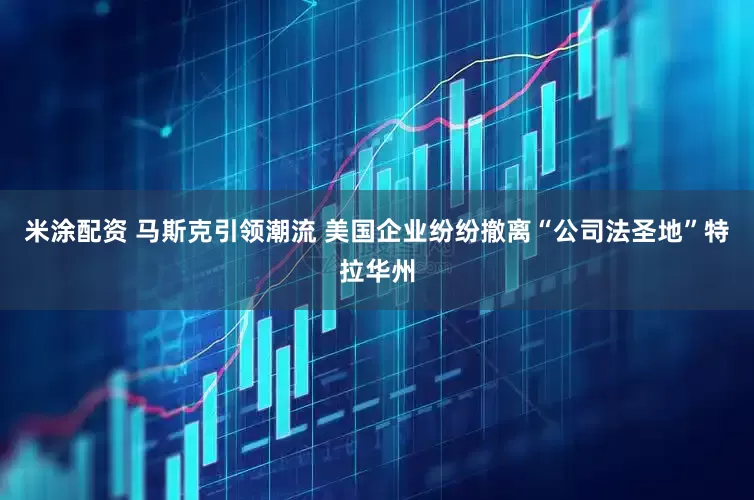 米涂配资 马斯克引领潮流 美国企业纷纷撤离“公司法圣地”特拉华州