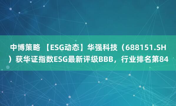 中博策略 【ESG动态】华强科技（688151.SH）获华证指数ESG最新评级BBB，行业排名第84