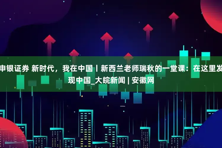 申银证券 新时代，我在中国丨新西兰老师瑞秋的一堂课：在这里发现中国_大皖新闻 | 安徽网