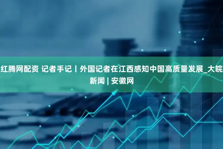 红腾网配资 记者手记丨外国记者在江西感知中国高质量发展_大皖新闻 | 安徽网
