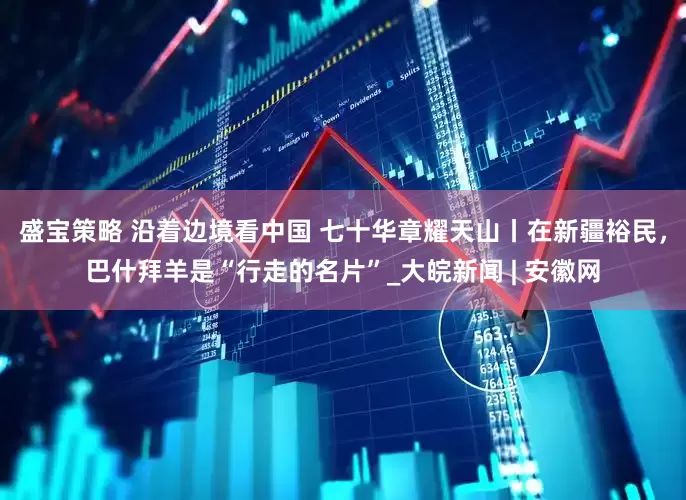 盛宝策略 沿着边境看中国 七十华章耀天山丨在新疆裕民，巴什拜羊是“行走的名片”_大皖新闻 | 安徽网