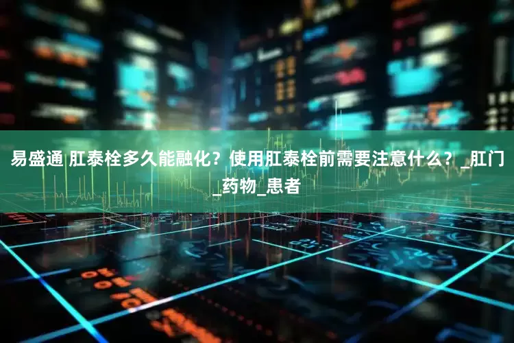 易盛通 肛泰栓多久能融化？使用肛泰栓前需要注意什么？_肛门_药物_患者