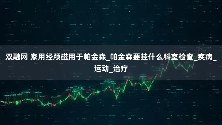 双融网 家用经颅磁用于帕金森_帕金森要挂什么科室检查_疾病_运动_治疗