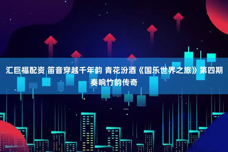 汇巨福配资 笛音穿越千年韵 青花汾酒《国乐世界之旅》第四期奏响竹韵传奇
