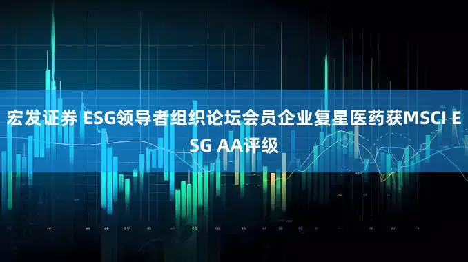 宏发证券 ESG领导者组织论坛会员企业复星医药获MSCI ESG AA评级