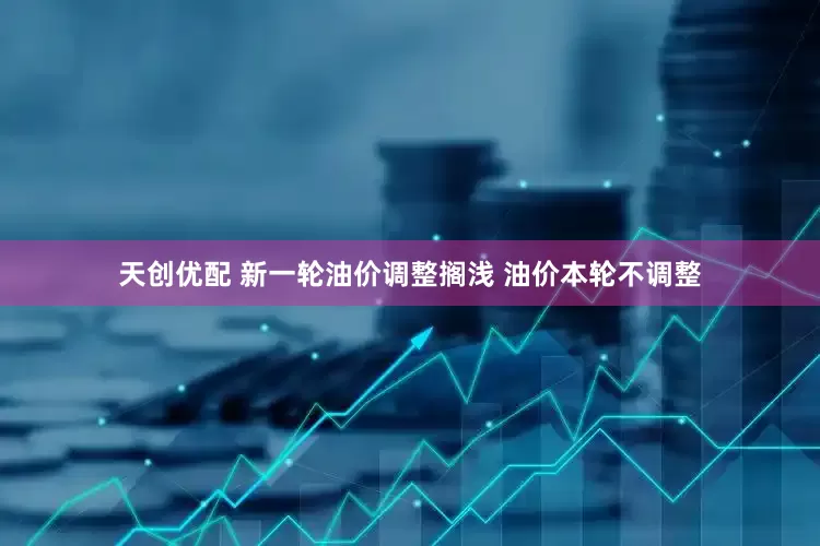 天创优配 新一轮油价调整搁浅 油价本轮不调整