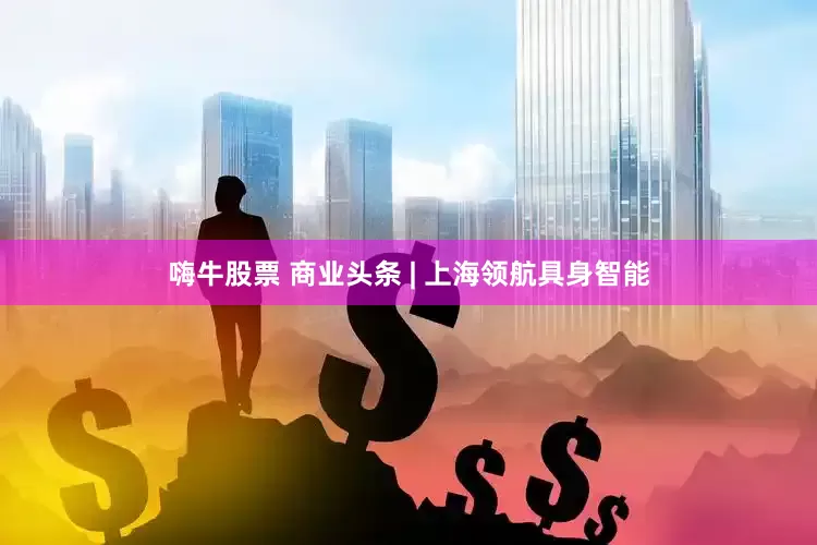 嗨牛股票 商业头条 | 上海领航具身智能
