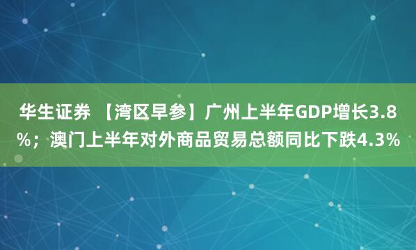 华生证券 【湾区早参】广州上半年GDP增长3.8%；澳门上半年对外商品贸易总额同比下跌4.3%