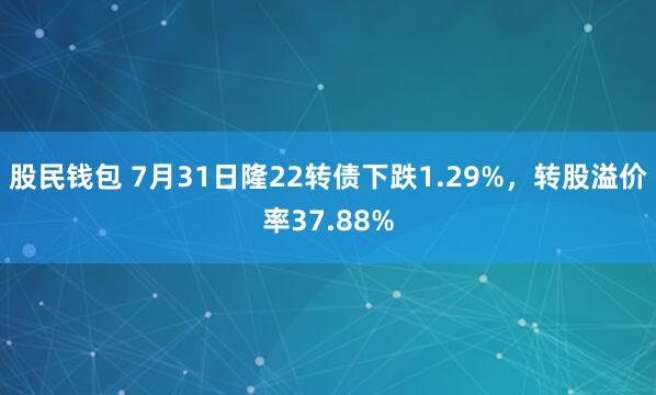 股民钱包 7月31日隆22转债下跌1.29%，转股溢价率37.88%