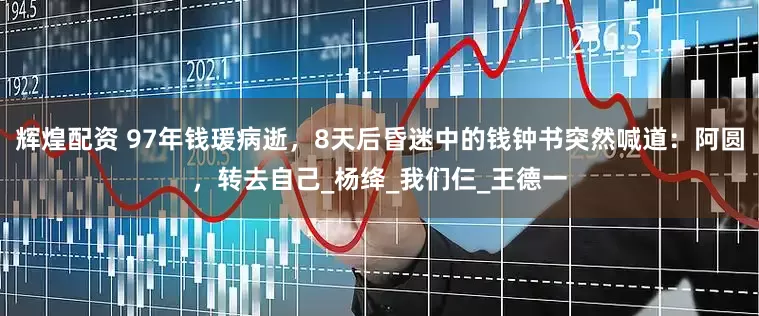 辉煌配资 97年钱瑗病逝，8天后昏迷中的钱钟书突然喊道：阿圆，转去自己_杨绛_我们仨_王德一