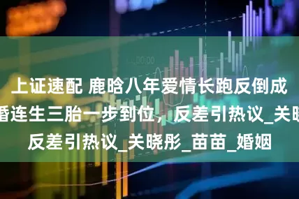 上证速配 鹿晗八年爱情长跑反倒成笑话，郑恺闪婚连生三胎一步到位，反差引热议_关晓彤_苗苗_婚姻
