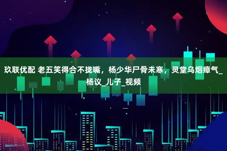 玖联优配 老五笑得合不拢嘴，杨少华尸骨未寒，灵堂乌烟瘴气_杨议_儿子_视频