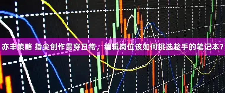 亦丰策略 指尖创作贯穿日常，编辑岗位该如何挑选趁手的笔记本？