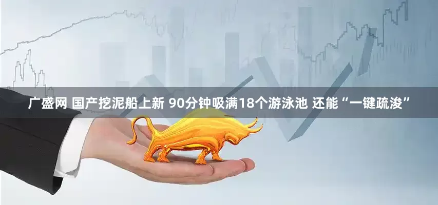 广盛网 国产挖泥船上新 90分钟吸满18个游泳池 还能“一键疏浚”