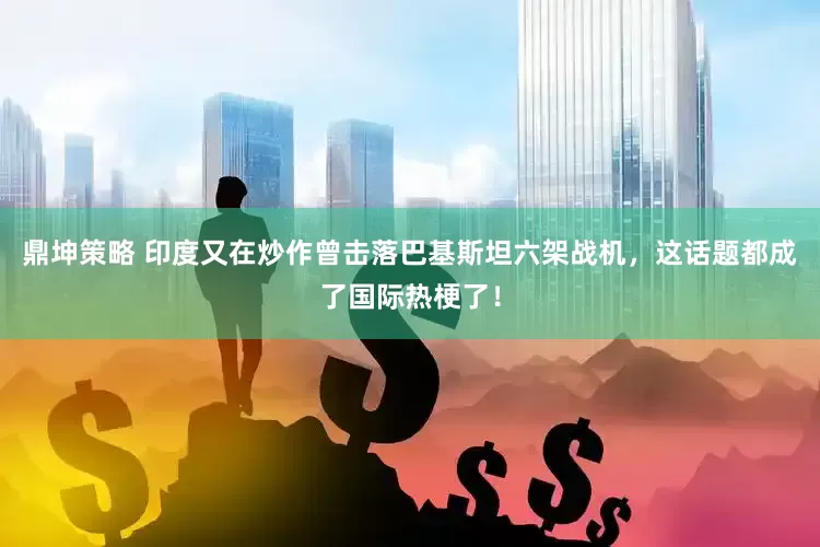 鼎坤策略 印度又在炒作曾击落巴基斯坦六架战机，这话题都成了国际热梗了！