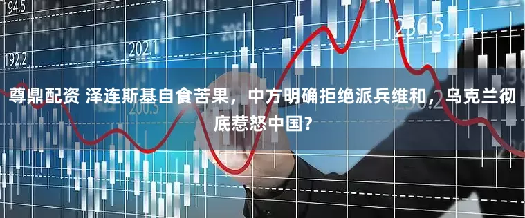 尊鼎配资 泽连斯基自食苦果，中方明确拒绝派兵维和，乌克兰彻底惹怒中国？