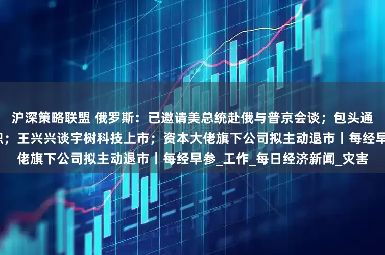 沪深策略联盟 俄罗斯：已邀请美总统赴俄与普京会谈；包头通报：讲师团主要负责人被免职；王兴兴谈宇树科技上市；资本大佬旗下公司拟主动退市丨每经早参_工作_每日经济新闻_灾害