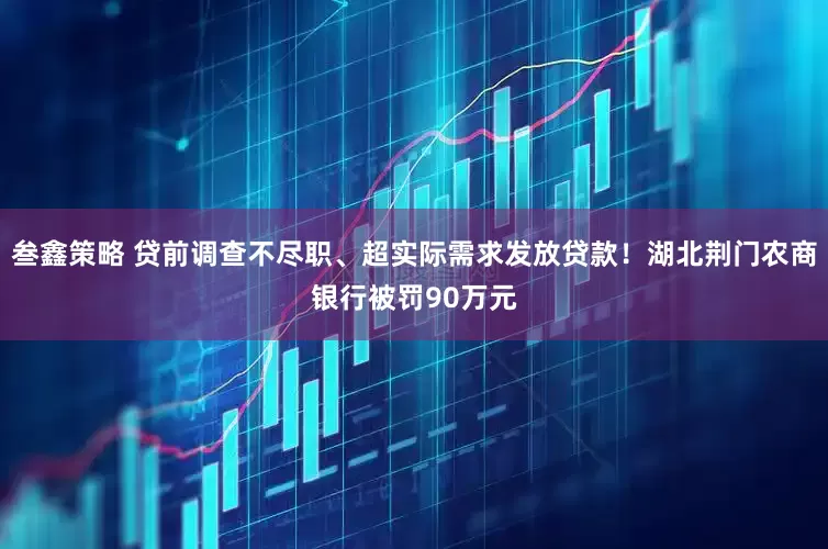 叁鑫策略 贷前调查不尽职、超实际需求发放贷款！湖北荆门农商银行被罚90万元