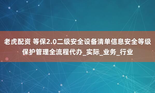 老虎配资 等保2.0二级安全设备清单信息安全等级保护管理全流程代办_实际_业务_行业