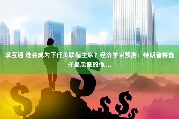 掌互通 谁会成为下任美联储主席？经济学家预测：特朗普将选择最忠诚的他…