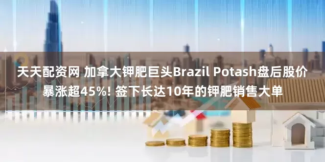 天天配资网 加拿大钾肥巨头Brazil Potash盘后股价暴涨超45%! 签下长达10年的钾肥销售大单