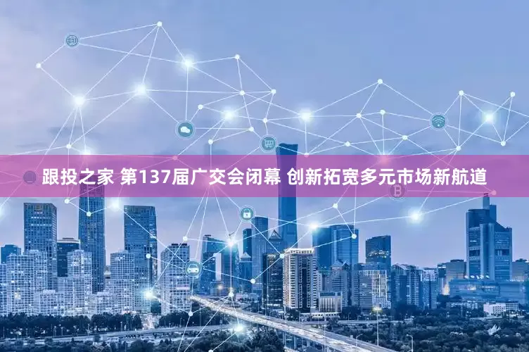 跟投之家 第137届广交会闭幕 创新拓宽多元市场新航道