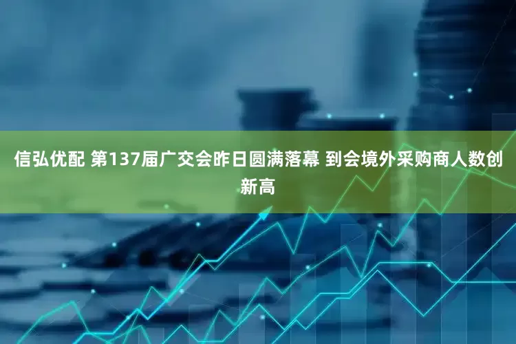 信弘优配 第137届广交会昨日圆满落幕 到会境外采购商人数创新高