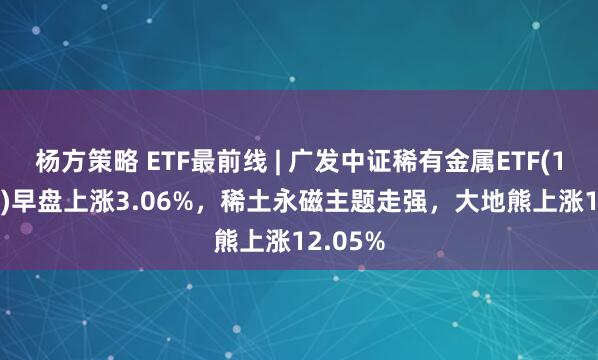 杨方策略 ETF最前线 | 广发中证稀有金属ETF(159608)早盘上涨3.06%，稀土永磁主题走强，大地熊上涨12.05%