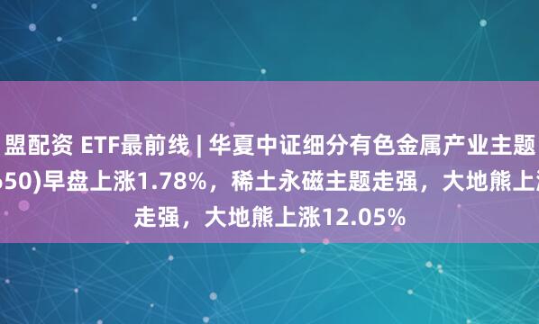 盟配资 ETF最前线 | 华夏中证细分有色金属产业主题ETF(516650)早盘上涨1.78%，稀土永磁主题走强，大地熊上涨12.05%