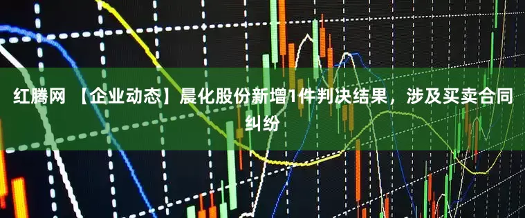 红腾网 【企业动态】晨化股份新增1件判决结果，涉及买卖合同纠纷