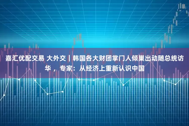 嘉汇优配交易 大外交｜韩国各大财团掌门人倾巢出动随总统访华 ，专家：从经济上重新认识中国