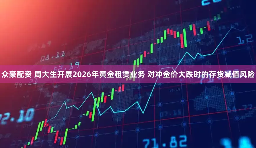 众豪配资 周大生开展2026年黄金租赁业务 对冲金价大跌时的存货减值风险