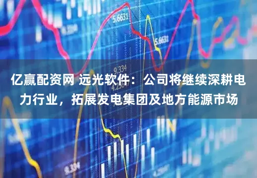 亿赢配资网 远光软件：公司将继续深耕电力行业，拓展发电集团及地方能源市场