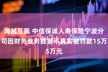 海越互赢 中信保诚人寿保险宁波分公司因财务业务数据不真实被罚款15万元