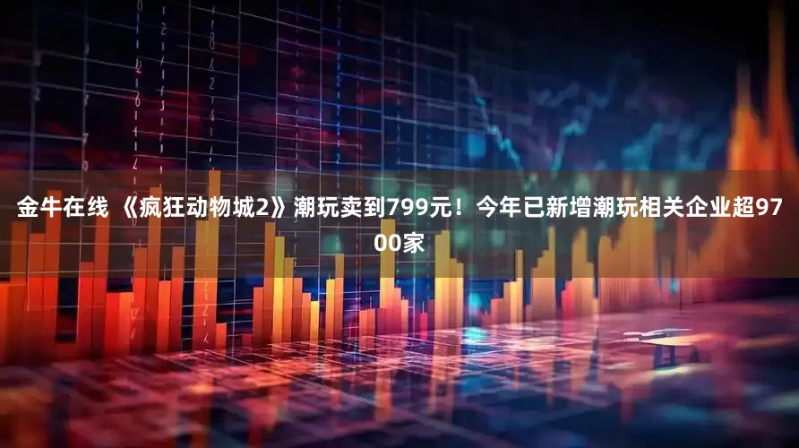 金牛在线 《疯狂动物城2》潮玩卖到799元！今年已新增潮玩相关企业超9700家