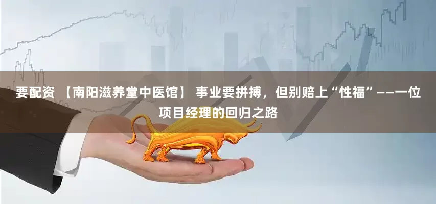 要配资 【南阳滋养堂中医馆】 事业要拼搏，但别赔上“性福”——一位项目经理的回归之路