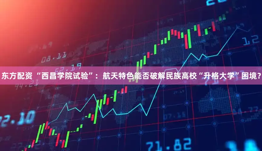 东方配资 “西昌学院试验”：航天特色能否破解民族高校“升格大学”困境？