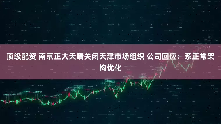 顶级配资 南京正大天晴关闭天津市场组织 公司回应：系正常架构优化