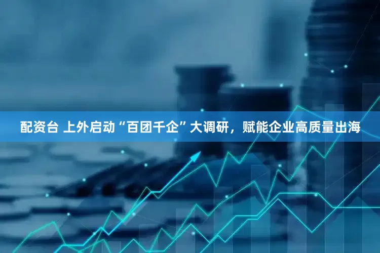 配资台 上外启动“百团千企”大调研，赋能企业高质量出海