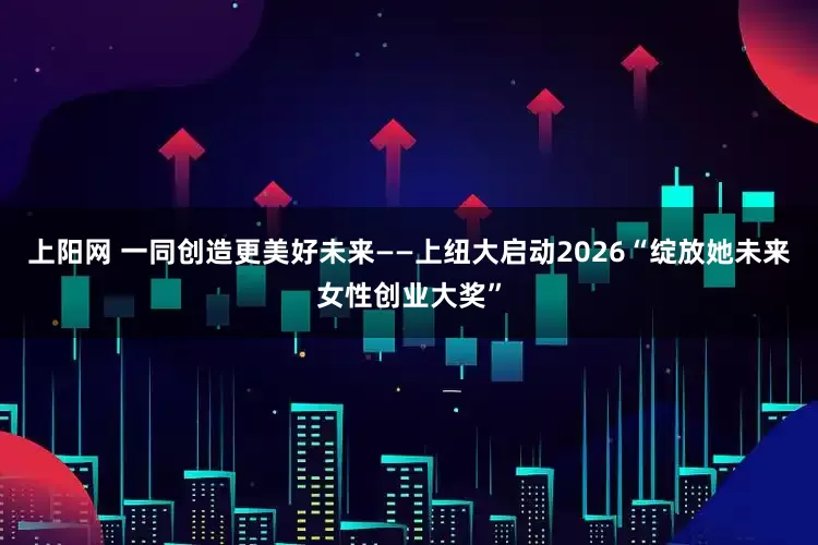 上阳网 一同创造更美好未来——上纽大启动2026“绽放她未来女性创业大奖”