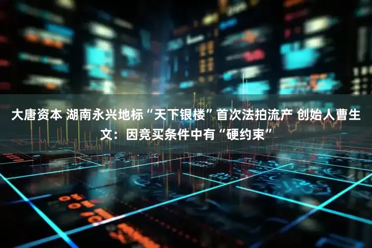 大唐资本 湖南永兴地标“天下银楼”首次法拍流产 创始人曹生文：因竞买条件中有“硬约束”